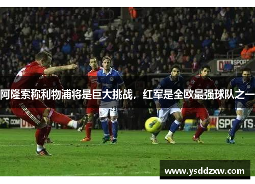 阿隆索称利物浦将是巨大挑战，红军是全欧最强球队之一